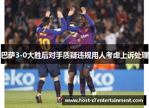 巴萨3-0大胜后对手质疑违规用人考虑上诉处理