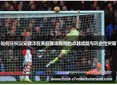 如何庆祝富安健洋在英超赛场取得的卓越成就与历史性突破 如何庆祝富安健洋在英超赛场取得的卓越成就与历史性突破