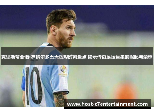 克里斯蒂亚诺·罗纳尔多五大辉煌时刻盘点 揭示传奇足坛巨星的崛起与荣耀