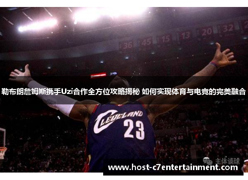 勒布朗詹姆斯携手Uzi合作全方位攻略揭秘 如何实现体育与电竞的完美融合
