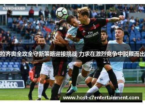 拉齐奥全攻全守新策略迎接挑战 力求在激烈竞争中脱颖而出