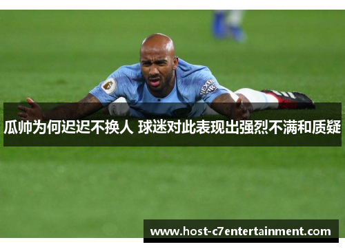 瓜帅为何迟迟不换人 球迷对此表现出强烈不满和质疑