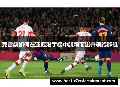 克雷桑如何在亚冠射手榜中脱颖而出并领跑群雄