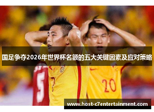 国足争夺2026年世界杯名额的五大关键因素及应对策略