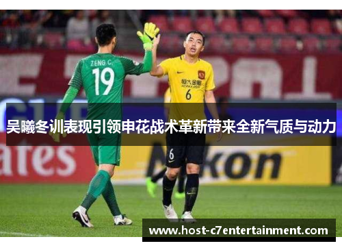 吴曦冬训表现引领申花战术革新带来全新气质与动力