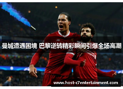 曼城遭遇困境 巴黎逆转精彩瞬间引爆全场高潮