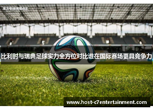 比利时与瑞典足球实力全方位对比谁在国际赛场更具竞争力