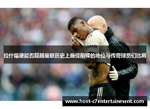拉什福德能否超越曼联历史上最佳前锋的地位与传奇球员们比肩