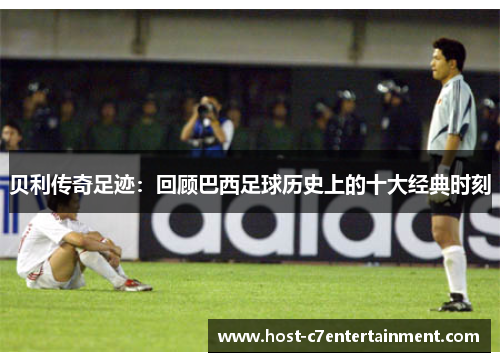 贝利传奇足迹：回顾巴西足球历史上的十大经典时刻
