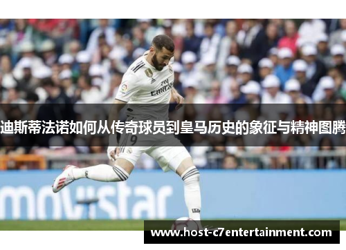 迪斯蒂法诺如何从传奇球员到皇马历史的象征与精神图腾