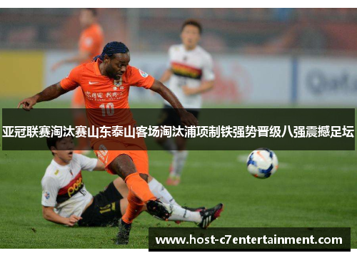 亚冠联赛淘汰赛山东泰山客场淘汰浦项制铁强势晋级八强震撼足坛