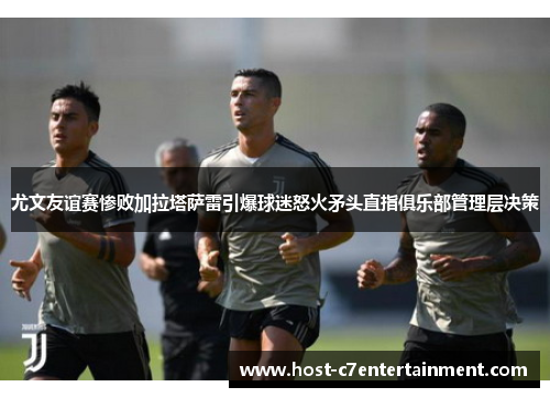 尤文友谊赛惨败加拉塔萨雷引爆球迷怒火矛头直指俱乐部管理层决策