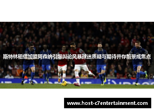 斯特林租借加盟阿森纳引爆舆论风暴球迷质疑与期待并存前景成焦点