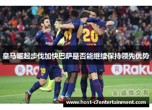 皇马崛起步伐加快巴萨是否能继续保持领先优势